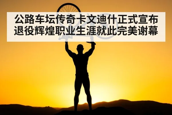 公路车坛传奇卡文迪什正式宣布退役辉煌职业生涯就此完美谢幕