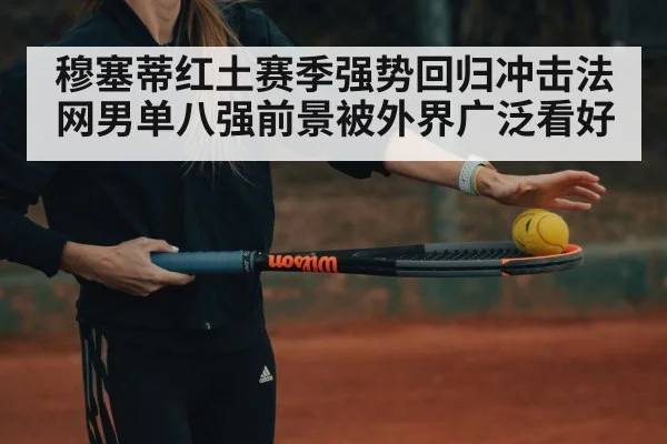 穆塞蒂红土赛季强势回归冲击法网男单八强前景被外界广泛看好